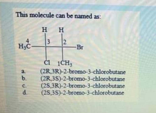 This molecule can be named as:
H H
3
Br
a.
(2R 3R)-2-bromo-3-chlorobutane
b.
(2R 3S)-2-bromo-3-chlorobutane
C.
(2S,3R)-2-bromo-3-chlorobutane
d.
(2S,3S)-2-bromo-3-chlorobutane
2.
