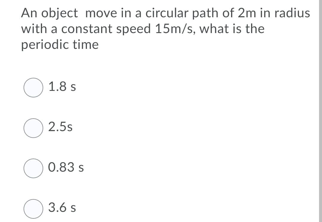 An object move in a circular path of 2m in radius
with a constant speed 15m/s, what is the
periodic time
O 1.8 s
2.5s
0.83 s
3.6 s
