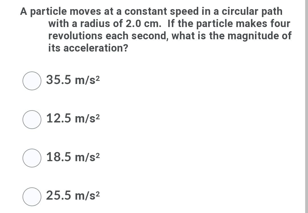 A particle moves at a constant speed in a circular path
with a radius of 2.0 cm. If the particle makes four
revolutions each second, what is the magnitude of
its acceleration?
35.5 m/s2
12.5 m/s?
18.5 m/s2
25.5 m/s?
