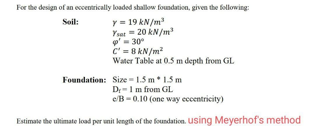 For the design of an eccentrically loaded shallow foundation, given the following:
Y = 19 kN/m³
Ysat = 20 kN/m³
p' = 30°
C' = 8 kN/m²
Water Table at 0.5 m depth from GL
Soil:
3
Foundation: Size = 1.5 m * 1.5 m
Df = 1 m from GL
e/B = 0.10 (one way eccentricity)
Estimate the ultimate load per unit length of the foundation. using Meyerhof's method
