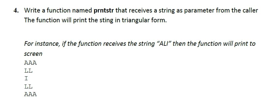 4. Write a function named prntstr that receives a string as parameter from the caller
The function will print the sting in triangular form.
For instance, if the function receives the string "ALI" then the function will print to
screen
AAA
LL
I
LL
AAA
