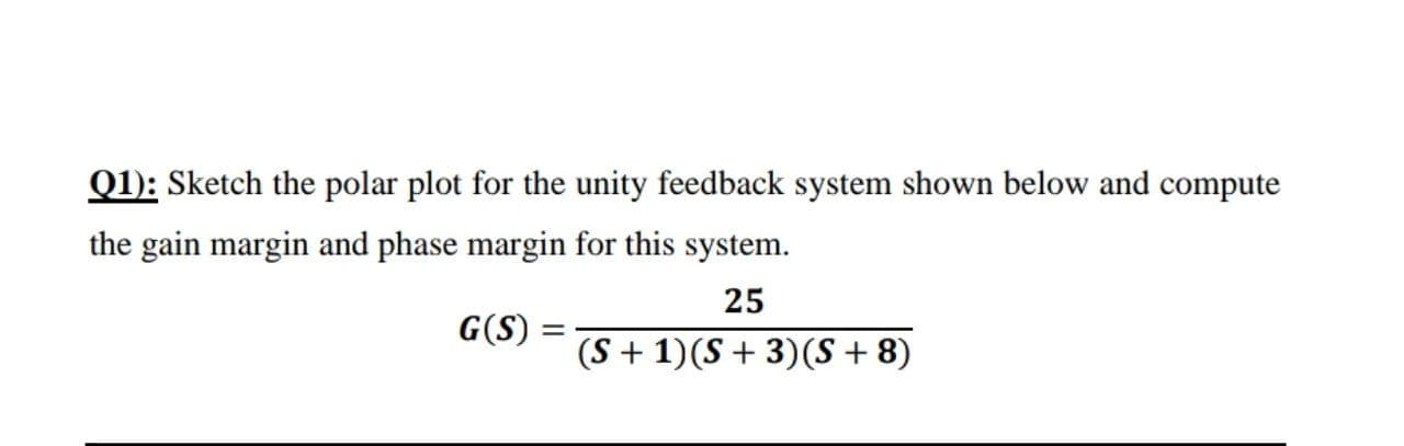 Q1): Sketch the polar plot for the unity feedback system shown below and compute
the gain margin and phase margin for this system.
25
G(S)
(S + 1)(S + 3)(S + 8)
