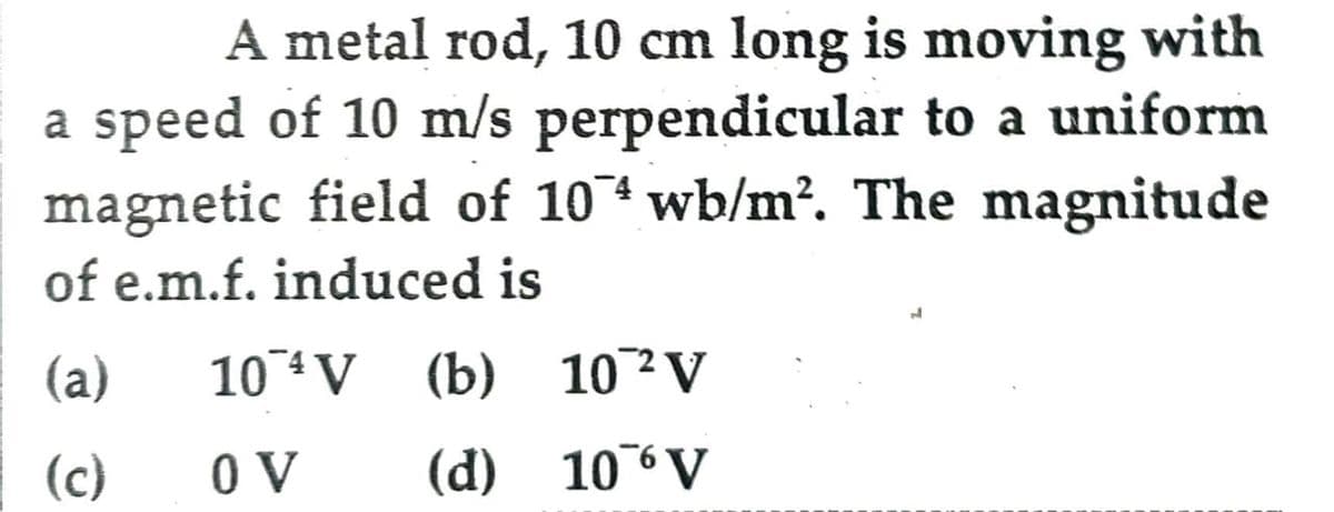A metal rod, 10 cm long is moving with
a speed of 10 m/s perpendicular to a uniform
magnetic field of 1074 wb/m². The magnitude
of e.m.f. induced is
(a)
10 V (b) 10 ² V
4
2
(c)
OV
(d) 10% V