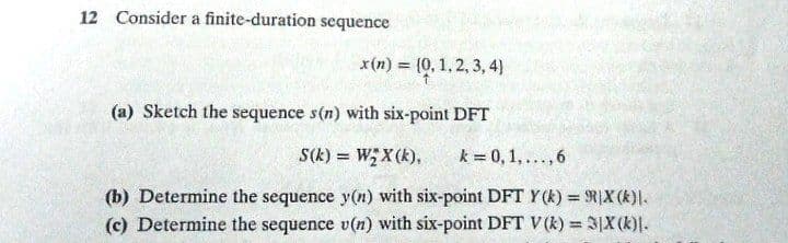 12 Consider a finite-duration sequence
x(n) = (0, 1, 2, 3, 4)
(a) Sketch the sequence s(n) with six-point DFT
S(k) = W;X(k),
k = 0,1,..., 6
(b) Determine the sequence y(n) with six-point DFT Y (k) = RIX (k)I.
(c) Determine the sequence v(n) with six-point DFT V(k) = 3|X(k)).
%3D
