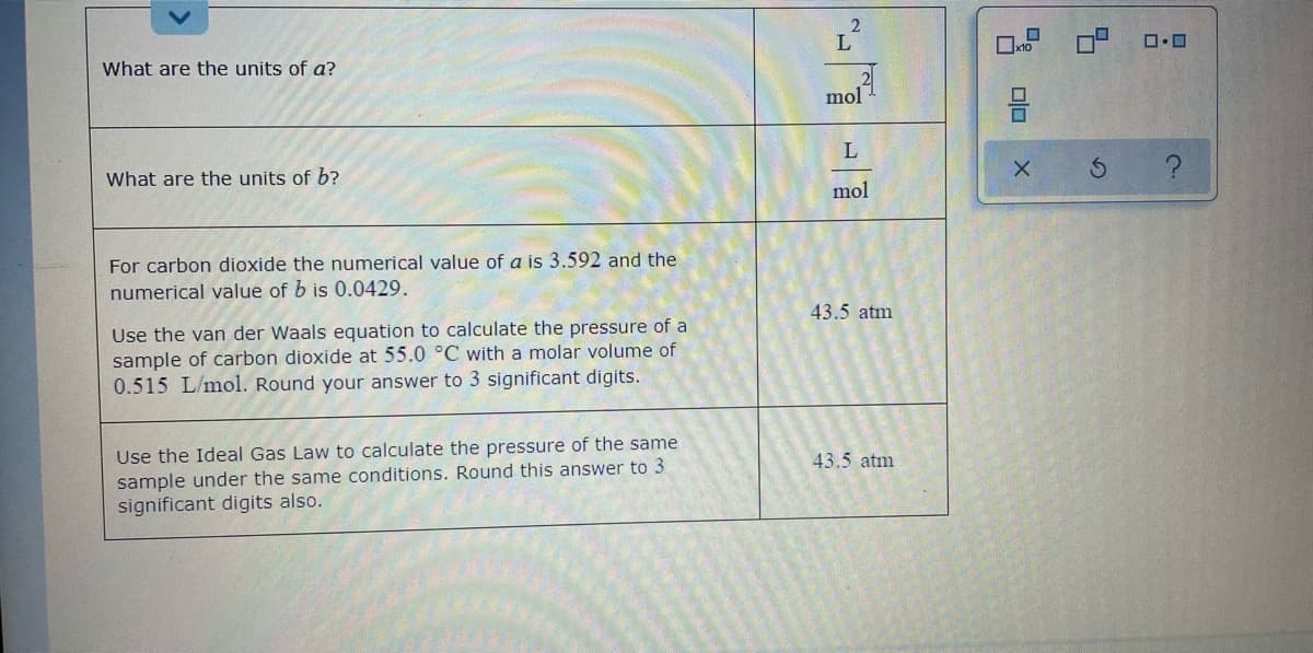 L
Ox10
What are the units of a?
mol
L
What are the units of b?
mol
For carbon dioxide the numerical value of a is 3.592 and the
numerical value of b is 0.0429.
43.5 atm
Use the van der Waals equation to calculate the pressure of a
sample of carbon dioxide at 55.0 °C with a molar volume of
0.515 L/mol. Round your answer to 3 significant digits.
Use the Ideal Gas Law to calculate the pressure of the same
sample under the same conditions. Round this answer to 3
significant digits also.
43.5 atm
A olo
