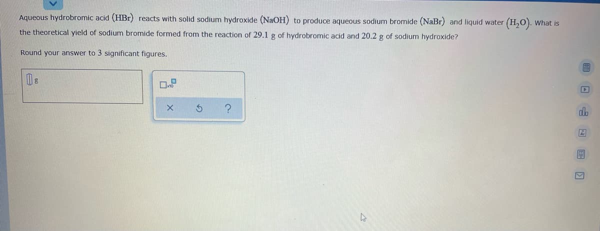 Aqueous hydrobromic acid (HBr) reacts with solid sodium hydroxide (NaOH) to produce aqueous sodium bromide (NaBr) and liquid water (H,0). What is
the theoretical yield of sodium bromide formed from the reaction of 29.1 g of hydrobromic acid and 20.2 g of sodium hydroxide?
Round your answer to 3 significant figures.
回 回 回 国口
