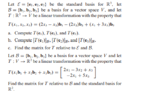 Let E= te, ez.es} be the standard basis for R', let
B= (b. b, b,) be a basis for a vector space V, and let
T:R' - V be a lincar transformation with the property that
T(x. Ka. Ka) = (2x, – xa)b, – (2x3)b, + (x, + 3x, )b,
a. Compute T(e,). T (e:), and T(e,).
b. Compute (T(s, )]s. [T(6,)]|s, and (T(e)g.
e. Find the matrix for T relative to E and B.
Let B = {b. b. b, be a basis for a vector space V and let
T:V - R' be a lincar transformation with the property that
= [2x - 3r2 +
-2r, + 5x,
T(x,b, + x;b; + x,b,)
Find the matrix for T relative to B and the standard basis for
R.
