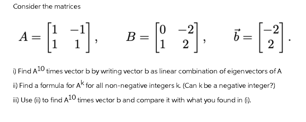 Consider the matrices
4-1)], -12] N [2]
=
A:
B =
"
6
i) Find A¹0 times vector b by writing vector b as linear combination of eigen vectors of A
ii) Find a formula for AK for all non-negative integers k. (Can k be a negative integer?)
iii) Use (ii) to find A times vector b and compare it with what you found in (i).