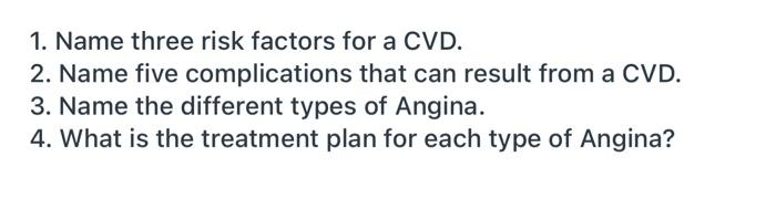 1. Name three risk factors for a CVD.
2. Name five complications that can result from a CVD.
3. Name the different types of Angina.
4. What is the treatment plan for each type of Angina?
