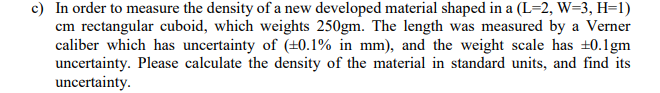 c) In order to measure the density of a new developed material shaped in a (L=2, W=3, H=1)
cm rectangular cuboid, which weights 250gm. The length was measured by a Verner
caliber which has uncertainty of (+0.1% in mm), and the weight scale has +0.1gm
uncertainty. Please calculate the density of the material in standard units, and find its
uncertainty.
