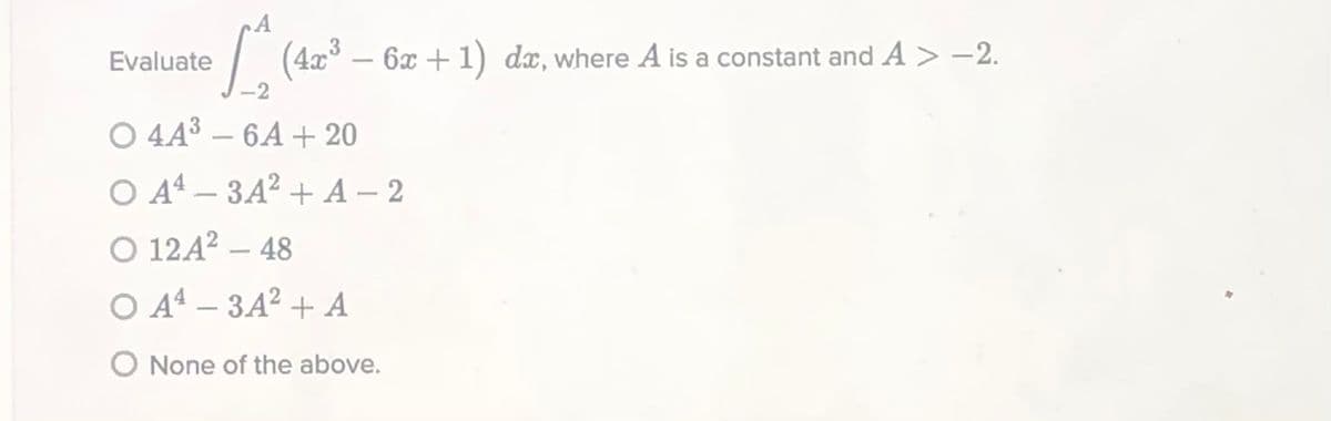 A
Evaluate
| (4x – 6x +1) dx, where A is a constant and A > -2.
-2
O 443 – 6A + 20
O A4 – 3A² + A – 2
O 12A2 – 48
-
O A4 – 3A² + A
O None of the above.
