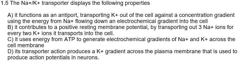 1.5 The Na+/K+ transporter displays the following properties
A) it functions as an antiport, transporting K+ out of the cell against a concentration gradient
using the energy from Na+ flowing down an electrochemical gradient into the cell
B) it contributes to a positive resting membrane potential, by transporting out 3 Na+ ions for
every two K+ ions it transports into the cell.
C) it uses energy from ATP to generate electrochemical gradients of Na+ and K+ across the
cell membrane
D) its transporter action produces a K+ gradient across the plasma membrane that is used to
produce action potentials in neurons.
