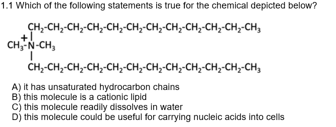 1.1 Which of the following statements is true for the chemical depicted below?
CH,-CH,-CH,-CH,-CH2-CH,-CH,-CH,-CH2-CH2-CH,-CH3
CH3-N-CH3
CH,-CH,-CH,-CH,-CH2-CH,-CH,-CH,-CH,-CH,-CH,-CH3
A) it has unsaturated hydrocarbon chains
B) this molecule is a cationic lipid
c) this molecule readily dissolves in water
D) this molecule could be useful for carrying nucleic acids into cells
