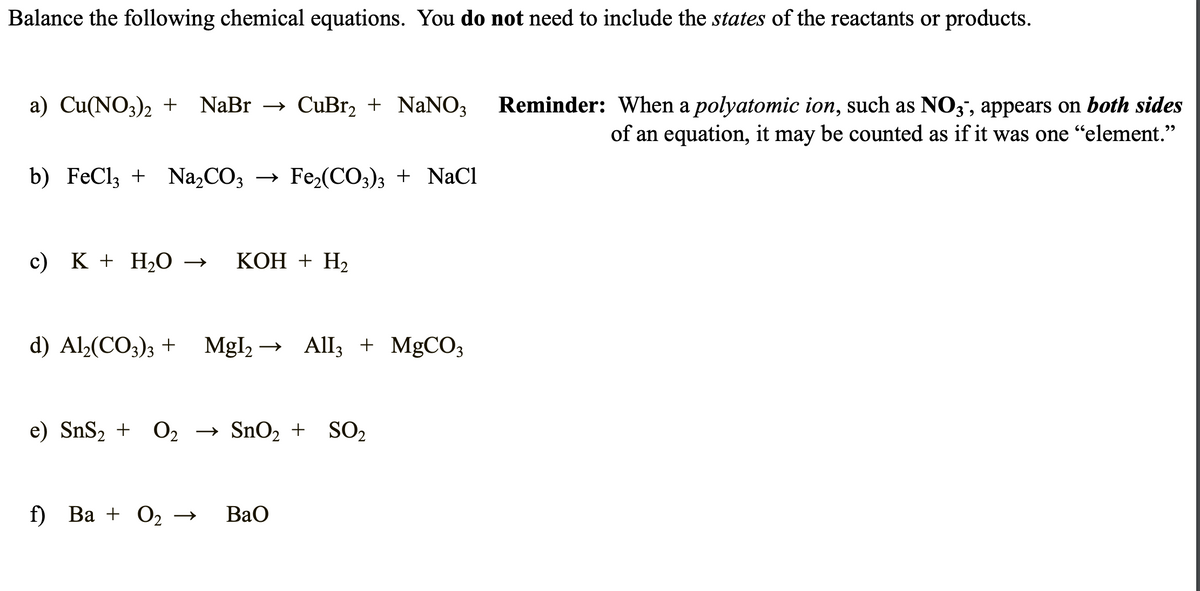 Balance the following chemical equations. You do not need to include the states of the reactants or products.
a) Cu(NO3)2 + NaBr → CuBr₂ + NaNO3
b) FeCl3 + Na₂CO3 → Fe₂(CO3)3 + NaCl
c) K + H₂O → KOH + H₂
d) Al₂(CO3)3 + Mgl₂ → All3 + MgCO3
e) SnS₂ + O₂ → SnO₂ + SO₂
f) Ba + O₂
BaO
Reminder: When a polyatomic ion, such as NO3, appears on both sides
of an equation, it may be counted as if it was one "element."