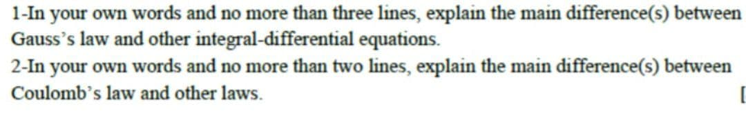 1-In your own words and no more than three lines, explain the main difference(s) between
Gauss's law and other integral-differential equations.
2-In your own words and no more than two lines, explain the main difference(s) between
Coulomb's law and other laws.
