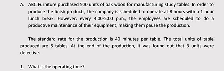A. ABC Furniture purchased 500 units of oak wood for manufacturing study tables. In order to
produce the finish products, the company is scheduled to operate at 8 hours with a 1 hour
lunch break. However, every 4:00-5:00 p.m., the employees are scheduled to do a
productive maintenance of their equipment, making them pause the production.
The standard rate for the production is 40 minutes per table. The total units of table
produced are 8 tables. At the end of the production, it was found out that 3 units were
defective.
1. What is the operating time?
