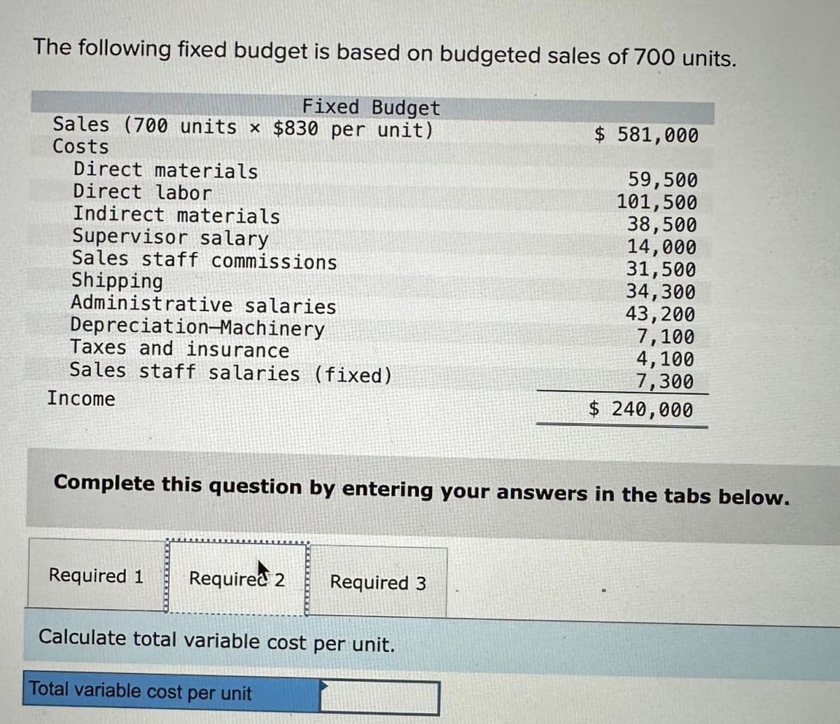 The following fixed budget is based on budgeted sales of 700 units.
Fixed Budget
Sales (700 units x $830 per unit)
Costs
Direct materials
Direct labor
Indirect materials
Supervisor salary
Sales staff commissions
Shipping
Administrative salaries
Depreciation-Machinery
Taxes and insurance
Sales staff salaries (fixed)
Income
Complete this question by entering your answers in the tabs below.
Required 1
Required 2 Required 3
Calculate total variable cost per unit.
$ 581,000
59,500
101,500
38,500
14,000
31,500
34,300
43,200
7,100
4,100
7,300
$ 240,000
Total variable cost per unit