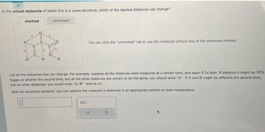 In the actual molecule of which this is a Lewis structure, which of the labeled distances can change?
marked
H
C
O
C
E
C
C
unmarked
O
D
You can click the "unmarked" tab to see the molecule without any of the distances marked.
List all the distances that can change. For example, suppose all the distances were measured at a certain time, and again 0.1s later. If distance A might be 50%
bigger or smaller the second time, but all the other distances are certain to be the same, you should write "A". If A and B might be different the second time,
but no other distances, you would write "A, B. And so on.
Note for advanced students: you can assume the molecule is dissolved in an appropriate solvent at room temperature.
0
0.0
x
S