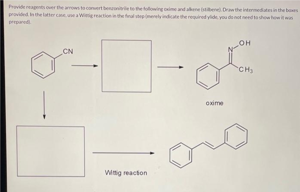 Provide reagents over the arrows to convert benzonitrile to the following oxime and alkene (stilbene). Draw the intermediates in the boxes
provided. In the latter case, use a Wittig reaction in the final step (merely indicate the required ylide, you do not need to show how it was
prepared).
Tof
CN
Wittig reaction
oxime
OH
CH3