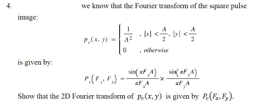 4.
image:
is given by:
we know that the Fourier transform of the square pulse
p(x, y)
=
1
A²
0
=> *
|x| <-
otherwise
sin(TF A)
лF А
lyl
X
sin(FA)
P(F,,F.):
пF A
Show that the 2D Fourier transform of pe(x, y) is given by Pc (Fx, Fy).
ܐ܂