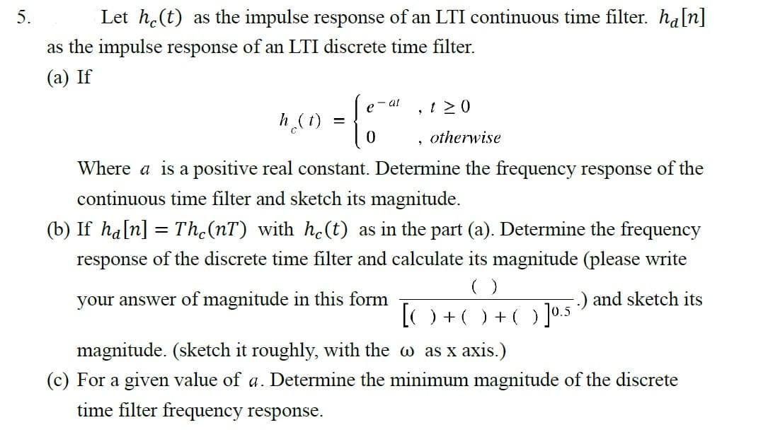 5.
Let he(t) as the impulse response of an LTI continuous time filter. hå[n]
as the impulse response of an LTI discrete time filter.
(a) If
- al
e
4 (1) = {
- [:-*
h
0
120
, otherwise
Where a is a positive real constant. Determine the frequency response of the
continuous time filter and sketch its magnitude.
(b) If ha[n] = Thċ(nT) with he(t) as in the part (a). Determine the frequency
response of the discrete time filter and calculate its magnitude (please write
your answer of magnitude in this form
( )
[O+O) +(]⁰.5
.) and sketch its
magnitude. (sketch it roughly, with the w as x axis.)
(c) For a given value of a. Determine the minimum magnitude of the discrete
time filter frequency response.