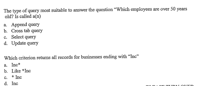 The type of query most suitable to answer the question "Which employees are over 50 years
old? Is called a(n)
a. Append query
b. Cross tab query
c. Select query
d. Update query
Which criterion returns all records for businesses ending with "Inc"
a. Inc*
b. Like *Inc
* Inc
C.
d. Inc
------- MY TROUND