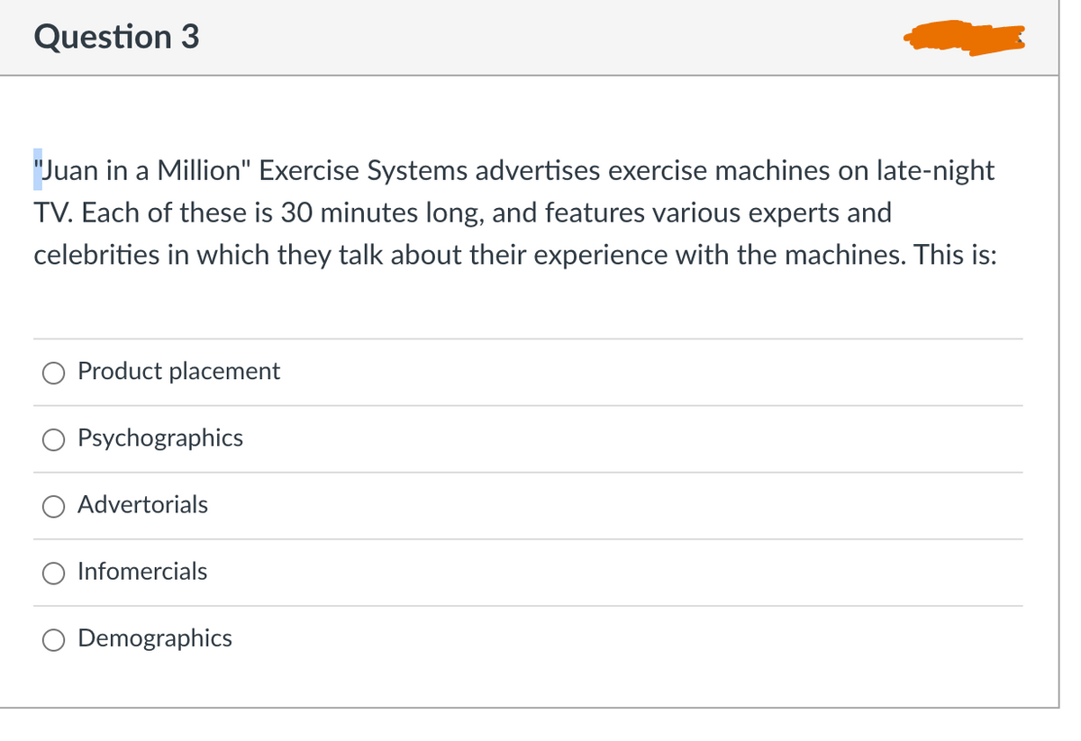 Question 3
"Juan in a Million" Exercise Systems advertises exercise machines on late-night
TV. Each of these is 30 minutes long, and features various experts and
celebrities in which they talk about their experience with the machines. This is:
Product placement
Psychographics
O Advertorials
Infomercials
Demographics