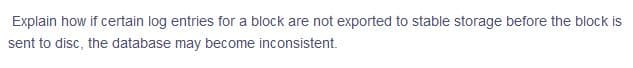 Explain how if certain log entries for a block are not exported to stable storage before the block is
sent to disc, the database may become inconsistent.

