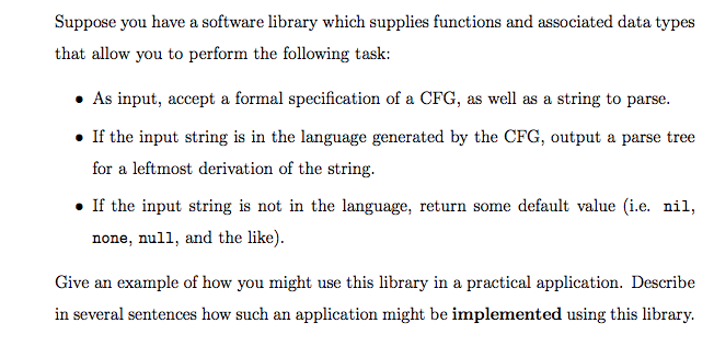 Suppose you have a software library which supplies functions and associated data types
that allow you to perform the following task:
• As input, accept a formal specification of a CFG, as well as a string to parse.
• If the input string is in the language generated by the CFG, output a parse tree
for a leftmost derivation of the string.
• If the input string is not in the language, return some default value (i.e. nil,
none, null, and the like).
Give an example of how you might use this library in a practical application. Describe
in several sentences how such an application might be implemented using this library.
