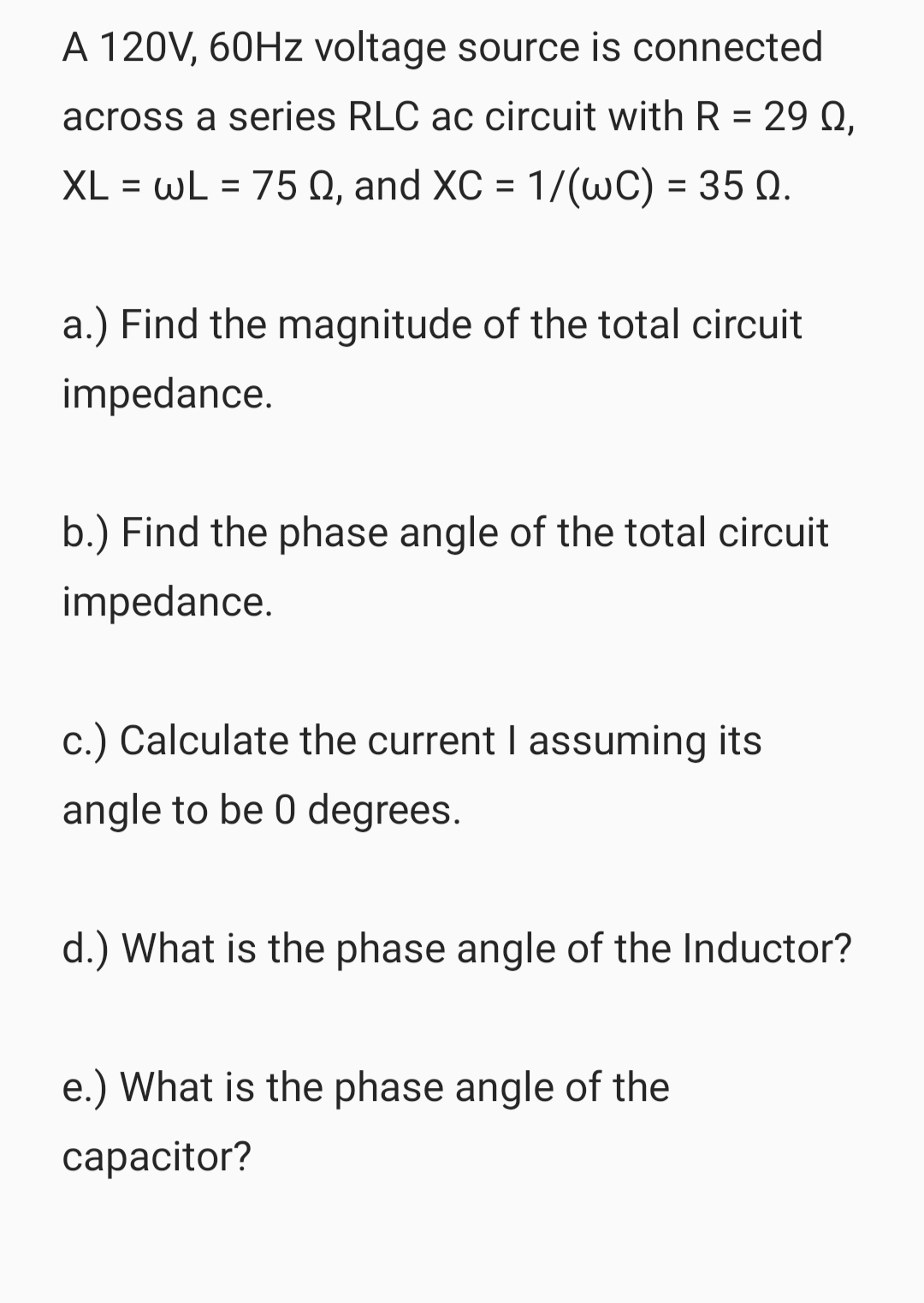 A 120V, 60Hz voltage source is connected
across a series RLC ac circuit with R = 29 Q,
XL = wL = 75 0, and XC = 1/(wC) = 35 Q.
a.) Find the magnitude of the total circuit
impedance.
b.) Find the phase angle of the total circuit
impedance.
c.) Calculate the current I assuming its
angle to be 0 degrees.
d.) What is the phase angle of the Inductor?
e.) What is the phase angle of the
capacitor?