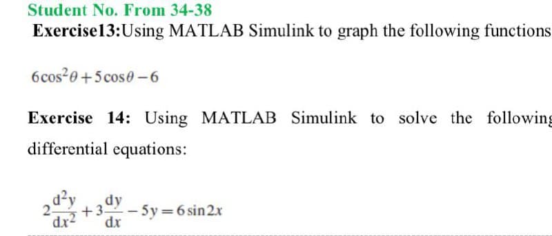 Student No. From 34-38
Exercise13:Using MATLAB Simulink to graph the following functions
6cos20+5cos0-6
Exercise 14: Using MATLAB Simulink to solve the following
differential equations:
dy
dr
+3-
- 5y = 6 sin2x
dx2
