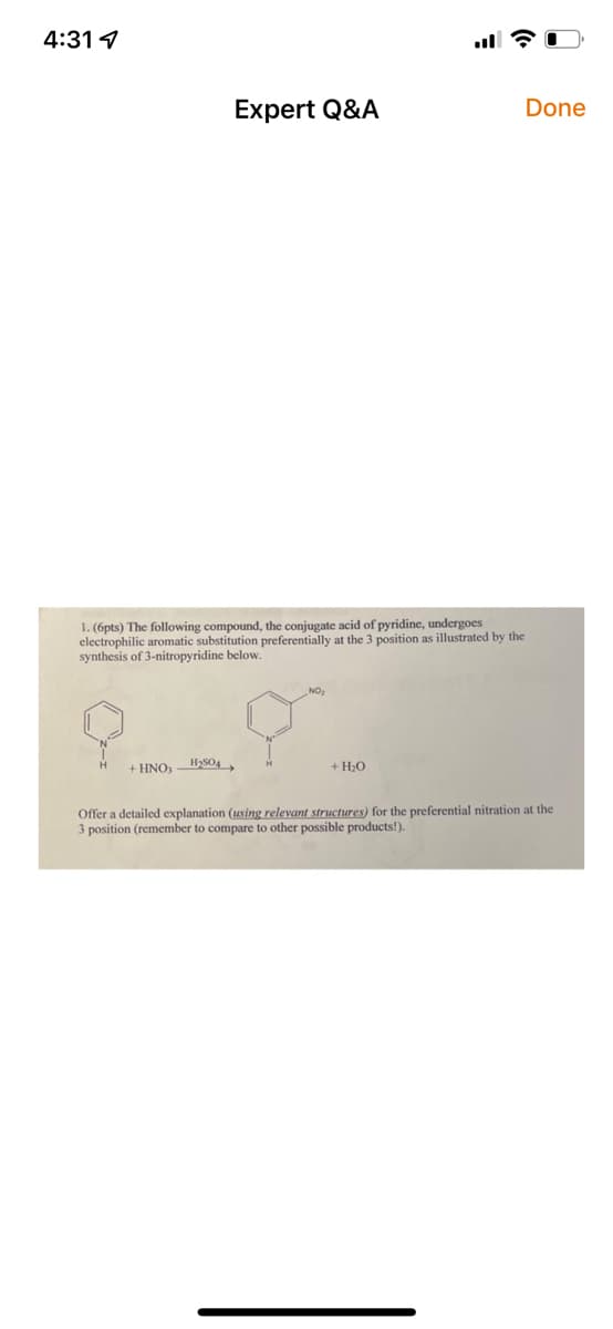 4:31 4
1. (6pts) The following compound, the conjugate acid of pyridine, undergoes
electrophilic aromatic substitution preferentially at the 3 position as illustrated by the
synthesis of 3-nitropyridine below.
+ HNO,
Expert Q&A
H₂SO4
+ H₂O
Done
Offer a detailed explanation (using relevant structures) for the preferential nitration at the
3 position (remember to compare to other possible products!).