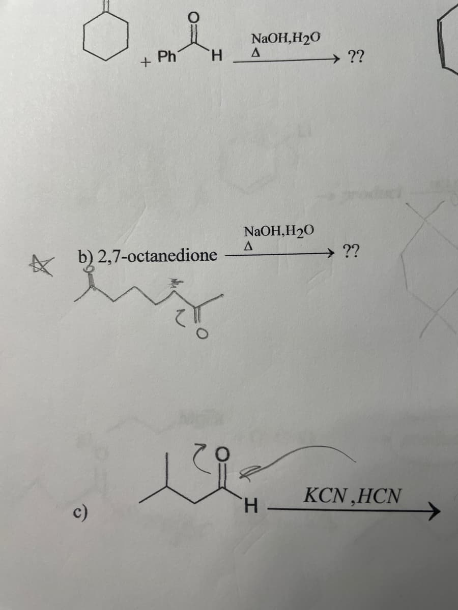 +
c)
Ph
H
b) 2,7-octanedione
hig
NaOH, H₂0
Δ
NaOH,H₂0
A
ود
H
??
→ ??
KCN,HCN