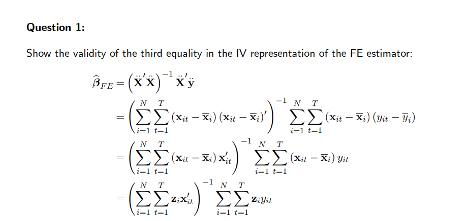 Question 1:
Show the validity of the third equality in the IV representation of the FE estimator:
Bre=(x X) * Xy
(X
FE
- Σ
||
=
=
NT
ΣΣ (xit - Xi) (xit – Χ;)'
i=1 t=1
NT
ΣΣ (xit - Xi) Xit
\i=1 t=1
NT
ΣΣΕ Χ
\i=1 t=1
-1 N T
-1
1 NT
ΣΣ (xit - Xi) (yit - Ji)
i=1 t=1
-1 N T
ΣΕ ziyit
i=1 t=1
ΣΣ (xit - Ki) yit
i=1 t=1