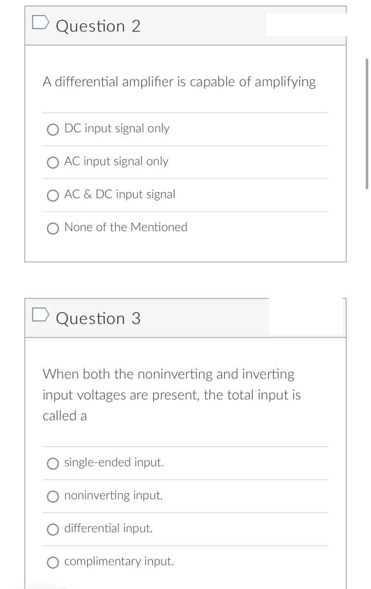 Question 2
A differential amplifier is capable of amplifying
O DC input signal only
O AC input signal only
O AC & DC input signal
one
the Mentioned
D Question 3
When both the noninverting and inverting
input voltages are present, the total input is
called a
single-ended input.
noninverting input.
differential input.
complimentary input.

