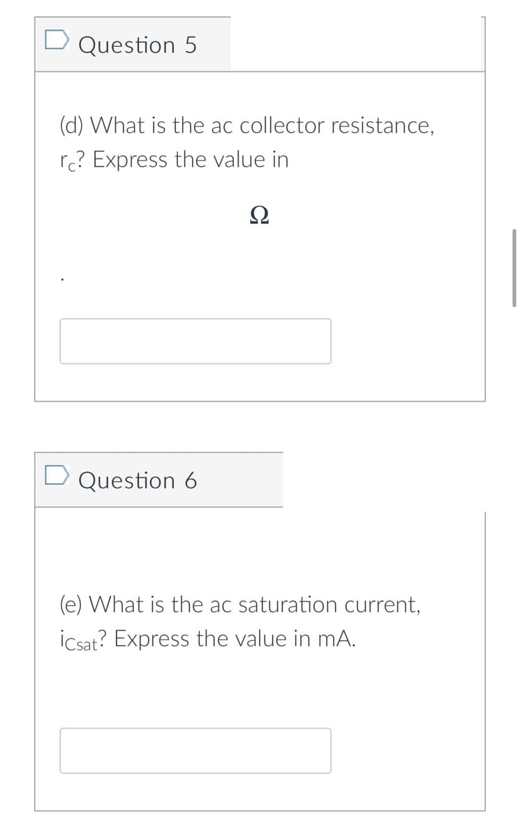 Question 5
(d) What is the ac collector resistance,
rc? Express the value in
Ω
D Question 6
(e) What is the ac saturation current,
icsat? Express the value in mA.
