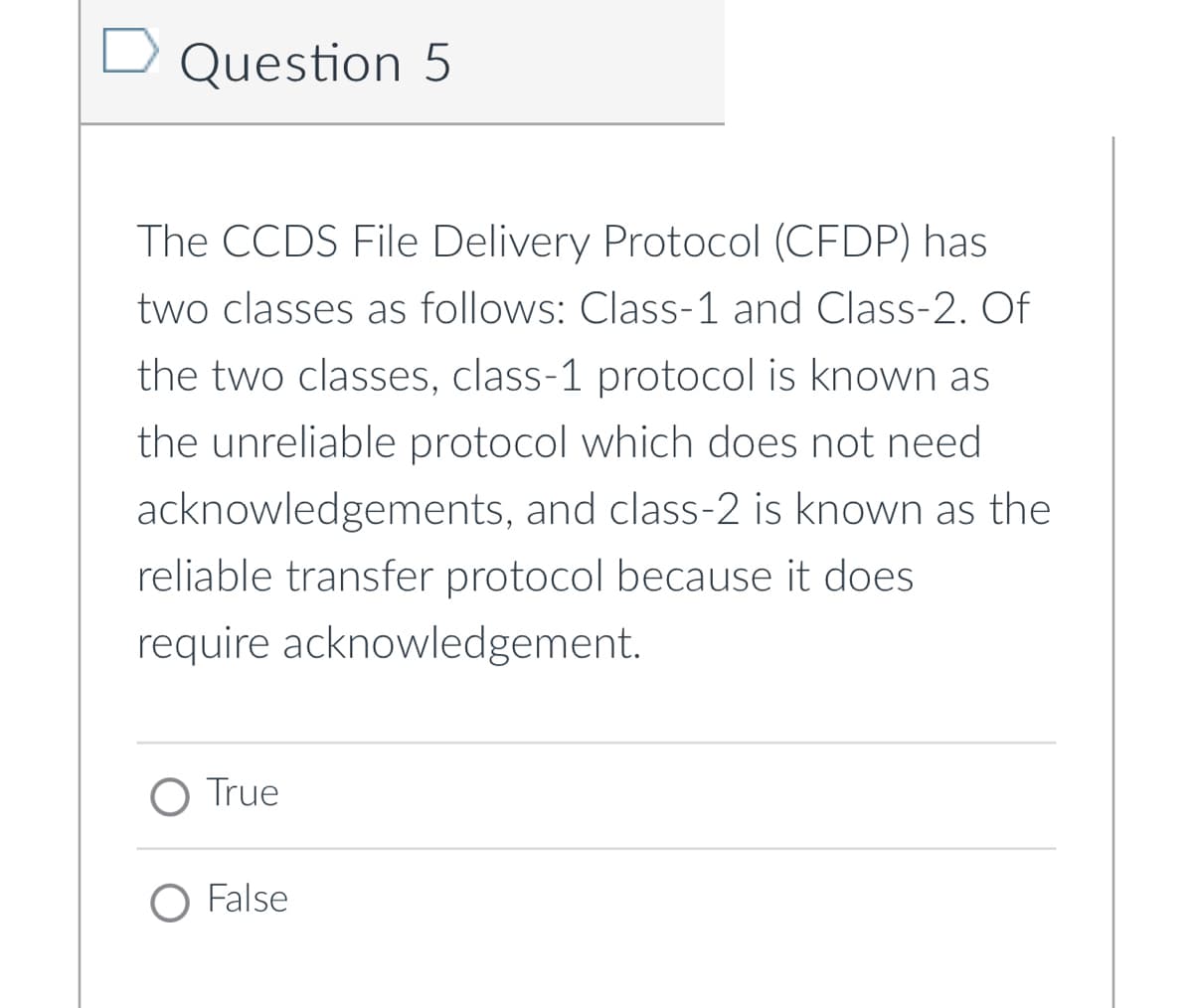 Question 5
The CCDS File Delivery Protocol (CFDP) has
two classes as follows: Class-1 and Class-2. Of
the two classes, class-1 protocol is known as
the unreliable protocol which does not need
acknowledgements, and class-2 is known as the
reliable transfer protocol because it does
require acknowledgement.
O True
O False

