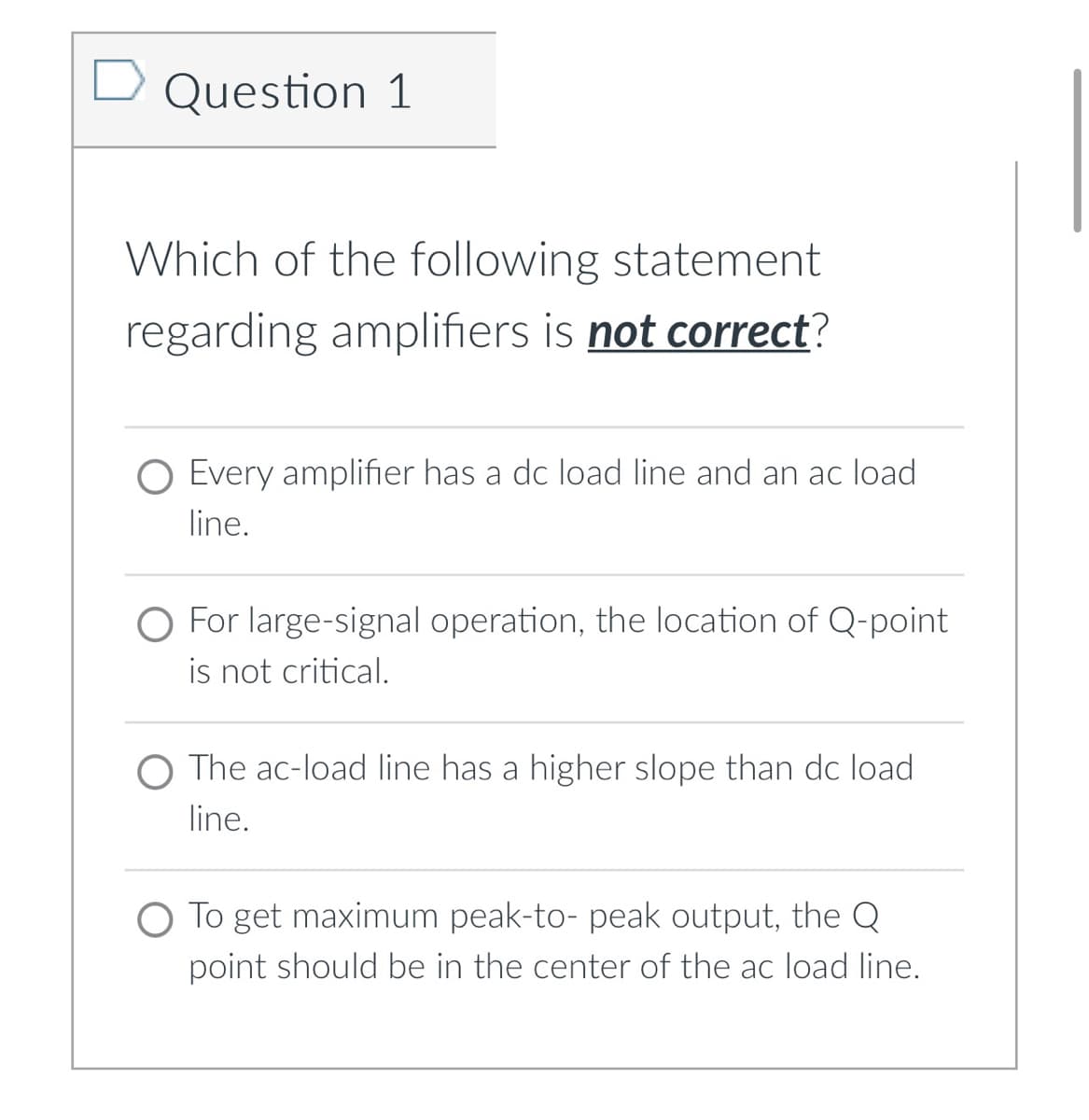 Question 1
Which of the following statement
regarding amplifiers is not correct?
O Every amplifier has a dc load line and an ac load
line.
O For large-signal operation, the location of Q-point
is not critical.
O The ac-load line has a higher slope than dc load
line.
To get maximum peak-to- peak output, the Q
point should be in the center of the ac load line.
