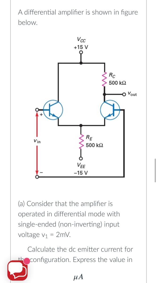 A differential amplifier is shown in figure
below.
Vcc
+15 V
Rc
500 k2
Vout
RE
Vin
500 k2
VEE
-15 V
(a) Consider that the amplifier is
operated in differential mode with
single-ended (non-inverting) input
voltage v1 = 2mV.
Calculate the dc emitter current for
th configuration. Express the value in
µA
