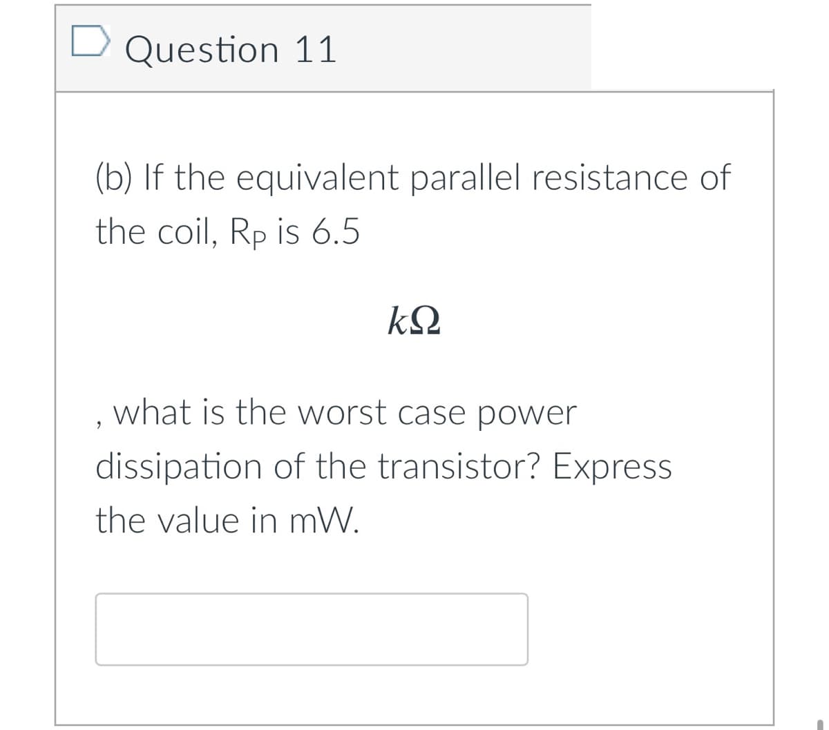 Question 11
(b) If the equivalent parallel resistance of
the coil, Rp is 6.5
kQ
what is the worst case power
dissipation of the transistor? Express
the value in mW.
