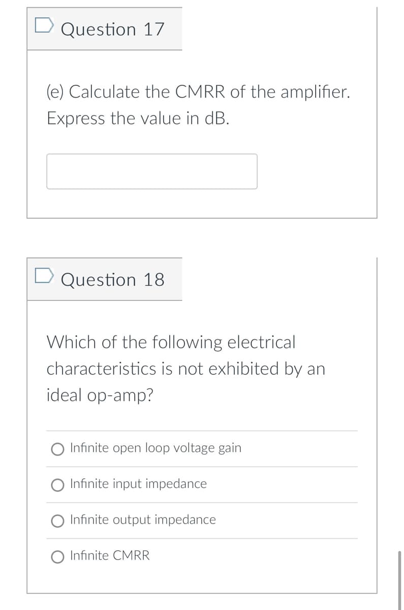 Question 17
(e) Calculate the CMRR of the amplifier.
Express the value in dB.
Question 18
Which of the following electrical
characteristics is not exhibited by an
ideal op-amp?
Infinite open loop voltage gain
Infinite input impedance
Infinite output impedance
Infinite CMRR
