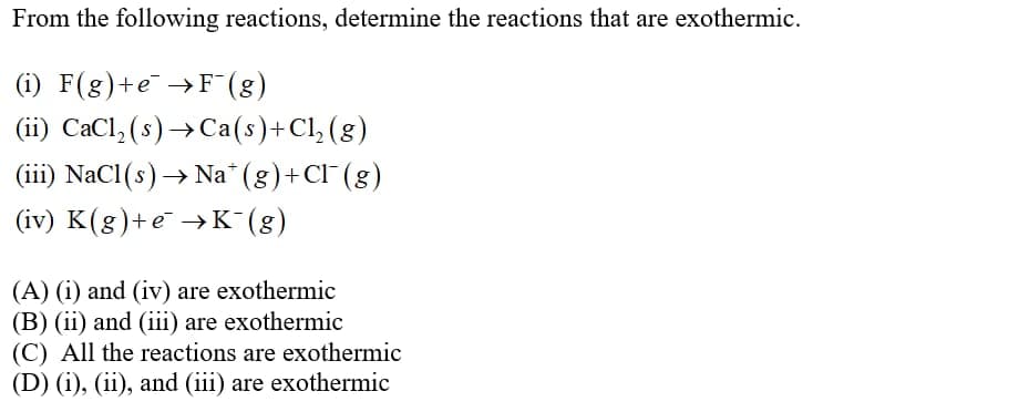 From the following reactions, determine the reactions that are exothermic.
(i) F(g)+e →F(8)
(ii) CaCl, (s) → Ca(s)+Cl, (g)
(iii) NaCl(s)→ Na" (g)+Cl" (g)
(iv) K(g)+e →K (g)
(A) (i) and (iv) are exothermic
(B) (ii) and (iii) are exothermic
(C) All the reactions are exothermic
(D) (i), (ii), and (iii) are exothermic
