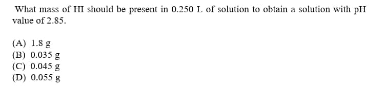 What mass of HI should be present in 0.250 L of solution to obtain a solution with pH
value of 2.85.
(A) 1.8 g
(B) 0.035 g
(C) 0.045 g
(D) 0.055 g
