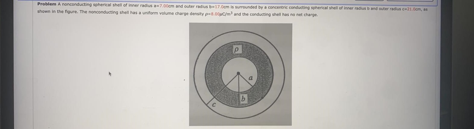Problem A nonconducting spherical shell of inner radius a=7.00cm and outer radius b=17.0cm is surrounded by a concentric conducting spherical shell of inner radius b and outer radius c=21.0cm, as
shown in the figure. The nonconducting shell has a uniform volume charge density p-8.00µC/m3 and the conducting shell has no net charge.
C
