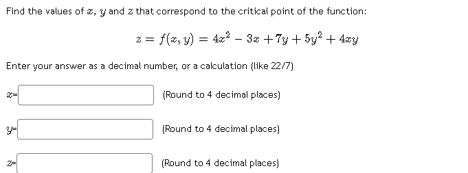 Find the values of 2, y and z that correspond to the critical point of the function:
= f(2, y) = 4x?
3x + 7y + 5y? + 4xy
Enter your answer as a decimal number, or a calculation (like 22/7)
(Round to 4 decimal places)
(Round to 4 decimal places)
2=
(Round to 4 decimal places)
