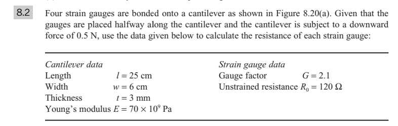 8.2
Four strain gauges are bonded onto a cantilever as shown in Figure 8.20(a). Given that the
gauges are placed halfway along the cantilever and the cantilever is subject to a downward
force of 0.5 N, use the data given below to calculate the resistance of each strain gauge:
Strain gauge data
Gauge factor
Unstrained resistance R, = 120 Q
Cantilever data
1 = 25 cm
w = 6 cm
t = 3 mm
Young's modulus E = 70 × 10° Pa
Length
G= 2.1
Width
Thickness
