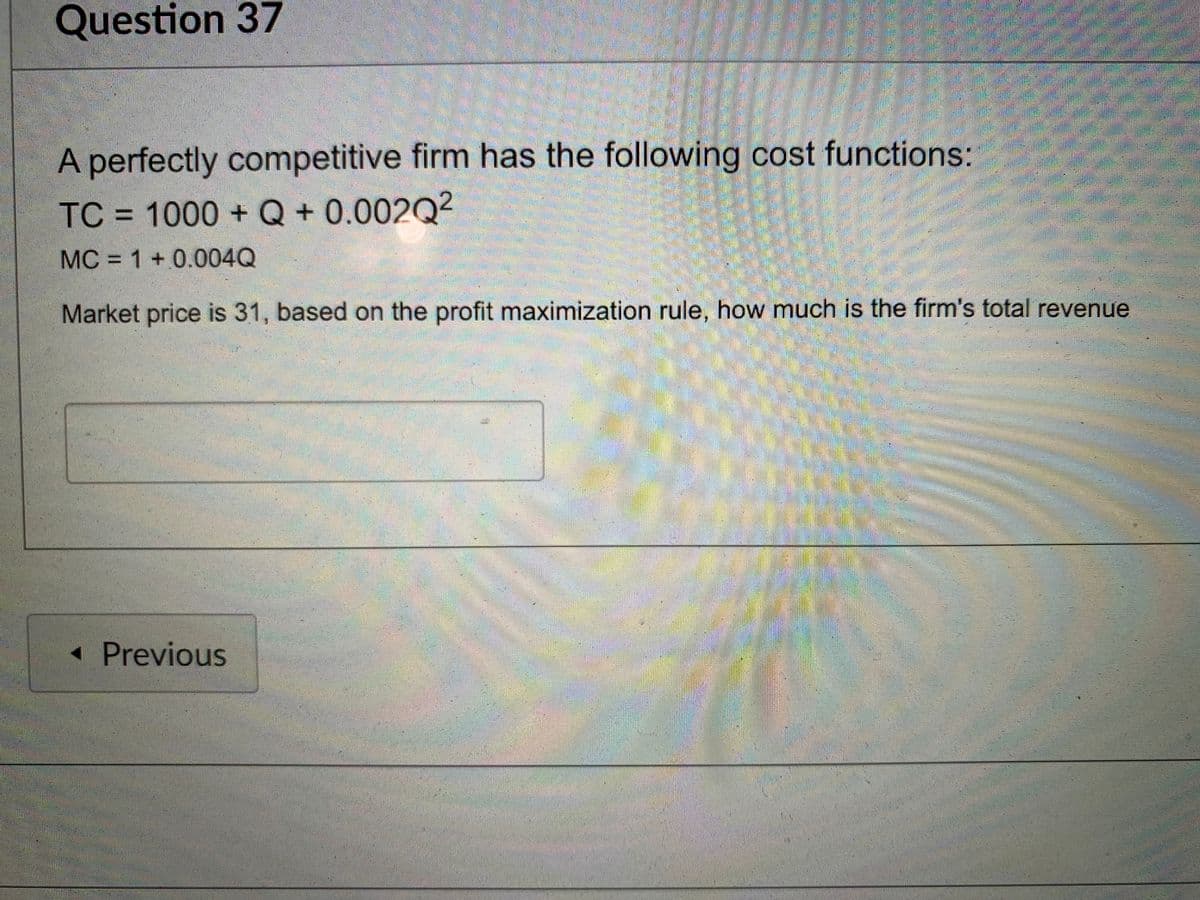 Question 37
A perfectly competitive firm has the following cost functions:
TC = 1000 +Q+ 0.002Q2
MC = 1 +0.004Q
Market price is 31, based on the profit maximization rule, how much is the firm's total revenue
« Previous
