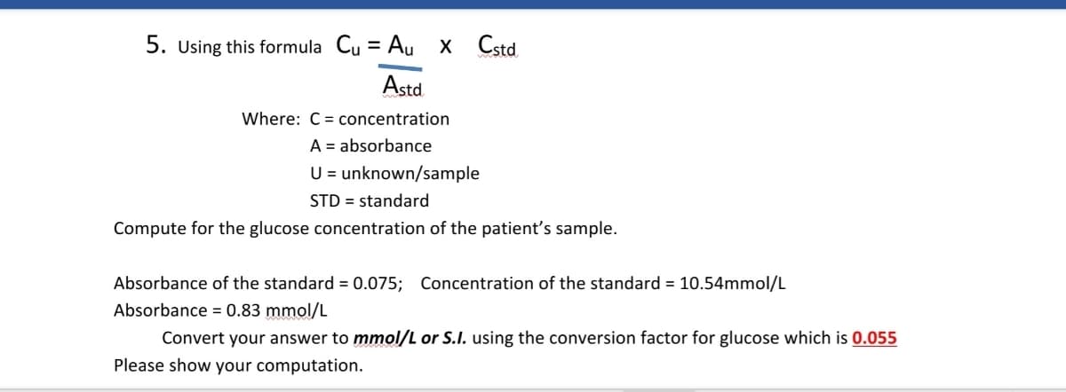5. Using this formula Cu = Au x Cstd.
%3D
Astd
Where: C = concentration
A = absorbance
U = unknown/sample
STD = standard
Compute for the glucose concentration of the patient's sample.
Absorbance of the standard = 0.075; Concentration of the standard = 10.54mmol/L
Absorbance = 0.83 mmol/L
Convert your answer to mmol/L or S.I. using the conversion factor for glucose which is 0.055
Please show your computation.
