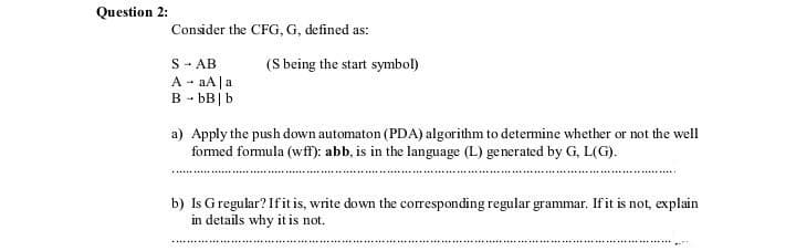 Question 2:
Consider the CFG, G, defined as:
(S being the start symbol)
S - AB
A - aA|a
B - bB |b
a) Apply the push down automaton (PDA) algorithm to detemine whether or not the well
formed formula (wff): abb, is in the language (L) generated by G, L(G).
b) Is Gregular? Ifitis, write down the corresponding regular grammar. Ifit is not, explain
in details why it is not.
