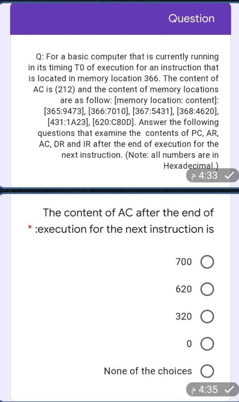 Question
Q: For a basic computer that is currently running
in its timing TO of execution for an instruction that
is located in memory location 366. The content of
AC is (212) and the content of memory locations
are as follow: [memory location: content]:
[365:9473], [366:7010], [367:5431], [368:4620],
[431:1A23], [620:C80D]. Answer the following
questions that examine the contents of PC, AR,
AC, DR and IR after the end of execution for the
next instruction. (Note: all numbers are in
Hexadecimal.)
p 4:33
The content of AC after the end of
* :execution for the next instruction is
700 O
620
320 O
None of the choices O
4:35 /
